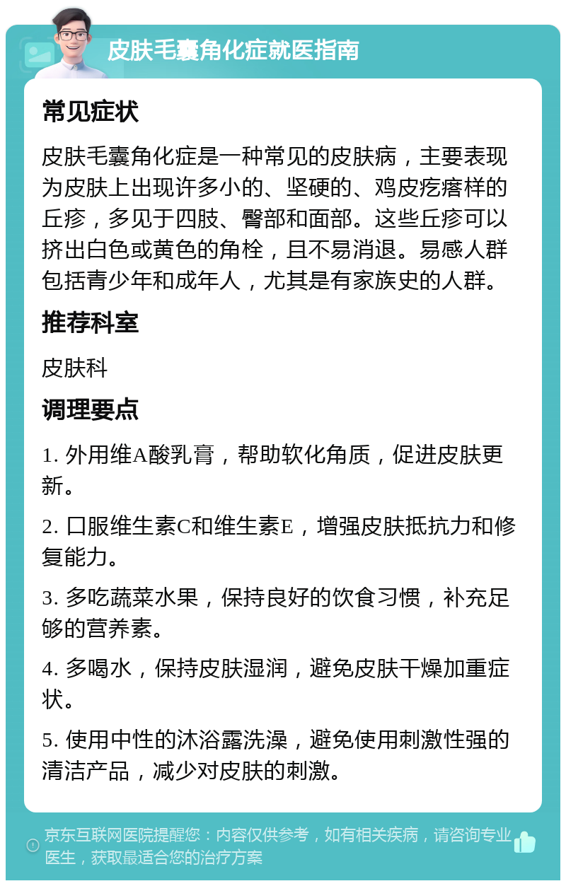 皮肤毛囊角化症就医指南 常见症状 皮肤毛囊角化症是一种常见的皮肤病，主要表现为皮肤上出现许多小的、坚硬的、鸡皮疙瘩样的丘疹，多见于四肢、臀部和面部。这些丘疹可以挤出白色或黄色的角栓，且不易消退。易感人群包括青少年和成年人，尤其是有家族史的人群。 推荐科室 皮肤科 调理要点 1. 外用维A酸乳膏，帮助软化角质，促进皮肤更新。 2. 口服维生素C和维生素E，增强皮肤抵抗力和修复能力。 3. 多吃蔬菜水果，保持良好的饮食习惯，补充足够的营养素。 4. 多喝水，保持皮肤湿润，避免皮肤干燥加重症状。 5. 使用中性的沐浴露洗澡，避免使用刺激性强的清洁产品，减少对皮肤的刺激。