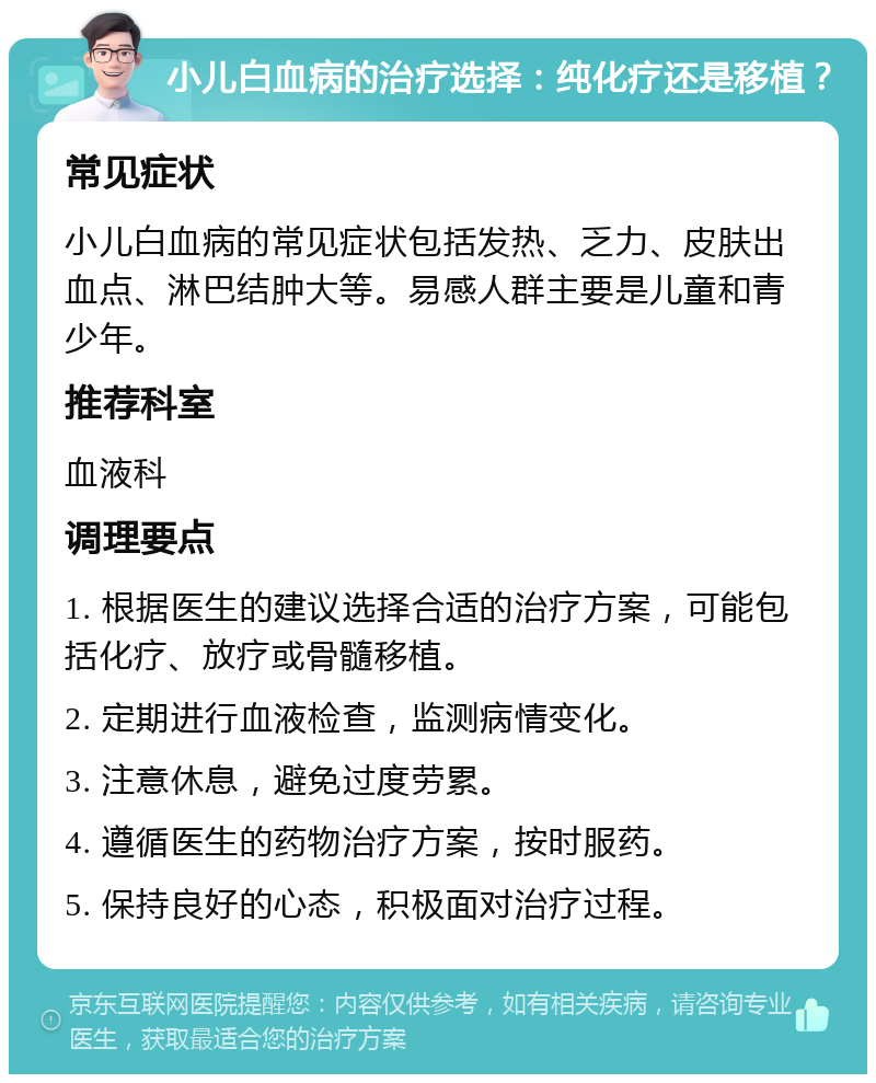 小儿白血病的治疗选择：纯化疗还是移植？ 常见症状 小儿白血病的常见症状包括发热、乏力、皮肤出血点、淋巴结肿大等。易感人群主要是儿童和青少年。 推荐科室 血液科 调理要点 1. 根据医生的建议选择合适的治疗方案，可能包括化疗、放疗或骨髓移植。 2. 定期进行血液检查，监测病情变化。 3. 注意休息，避免过度劳累。 4. 遵循医生的药物治疗方案，按时服药。 5. 保持良好的心态，积极面对治疗过程。