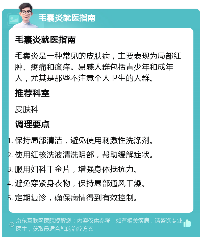 毛囊炎就医指南 毛囊炎就医指南 毛囊炎是一种常见的皮肤病，主要表现为局部红肿、疼痛和瘙痒。易感人群包括青少年和成年人，尤其是那些不注意个人卫生的人群。 推荐科室 皮肤科 调理要点 保持局部清洁，避免使用刺激性洗涤剂。 使用红核洗液清洗阴部，帮助缓解症状。 服用妇科千金片，增强身体抵抗力。 避免穿紧身衣物，保持局部通风干燥。 定期复诊，确保病情得到有效控制。