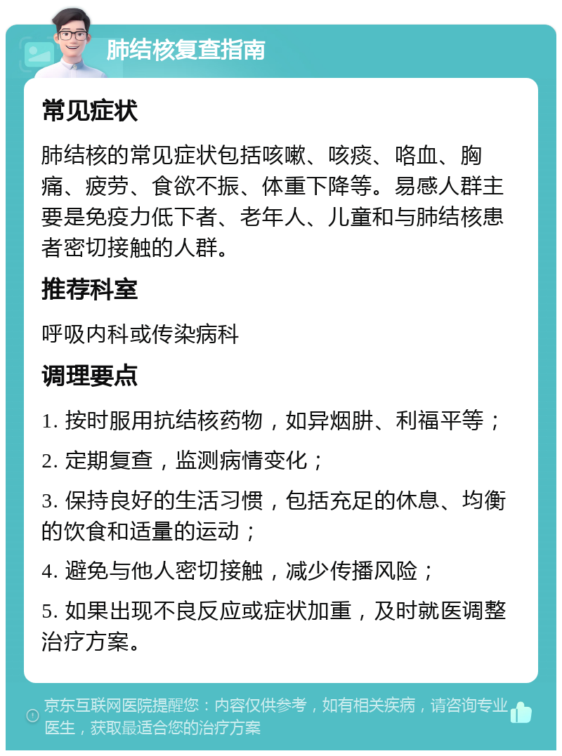 肺结核复查指南 常见症状 肺结核的常见症状包括咳嗽、咳痰、咯血、胸痛、疲劳、食欲不振、体重下降等。易感人群主要是免疫力低下者、老年人、儿童和与肺结核患者密切接触的人群。 推荐科室 呼吸内科或传染病科 调理要点 1. 按时服用抗结核药物，如异烟肼、利福平等； 2. 定期复查，监测病情变化； 3. 保持良好的生活习惯，包括充足的休息、均衡的饮食和适量的运动； 4. 避免与他人密切接触，减少传播风险； 5. 如果出现不良反应或症状加重，及时就医调整治疗方案。