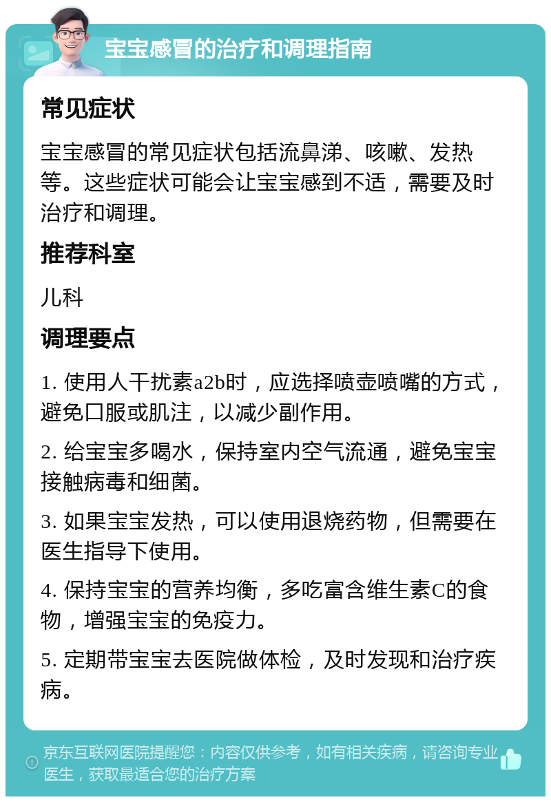 宝宝感冒的治疗和调理指南 常见症状 宝宝感冒的常见症状包括流鼻涕、咳嗽、发热等。这些症状可能会让宝宝感到不适，需要及时治疗和调理。 推荐科室 儿科 调理要点 1. 使用人干扰素a2b时，应选择喷壶喷嘴的方式，避免口服或肌注，以减少副作用。 2. 给宝宝多喝水，保持室内空气流通，避免宝宝接触病毒和细菌。 3. 如果宝宝发热，可以使用退烧药物，但需要在医生指导下使用。 4. 保持宝宝的营养均衡，多吃富含维生素C的食物，增强宝宝的免疫力。 5. 定期带宝宝去医院做体检，及时发现和治疗疾病。