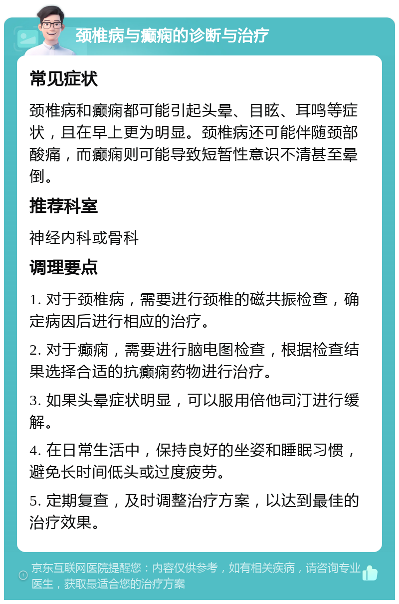 颈椎病与癫痫的诊断与治疗 常见症状 颈椎病和癫痫都可能引起头晕、目眩、耳鸣等症状，且在早上更为明显。颈椎病还可能伴随颈部酸痛，而癫痫则可能导致短暂性意识不清甚至晕倒。 推荐科室 神经内科或骨科 调理要点 1. 对于颈椎病，需要进行颈椎的磁共振检查，确定病因后进行相应的治疗。 2. 对于癫痫，需要进行脑电图检查，根据检查结果选择合适的抗癫痫药物进行治疗。 3. 如果头晕症状明显，可以服用倍他司汀进行缓解。 4. 在日常生活中，保持良好的坐姿和睡眠习惯，避免长时间低头或过度疲劳。 5. 定期复查，及时调整治疗方案，以达到最佳的治疗效果。