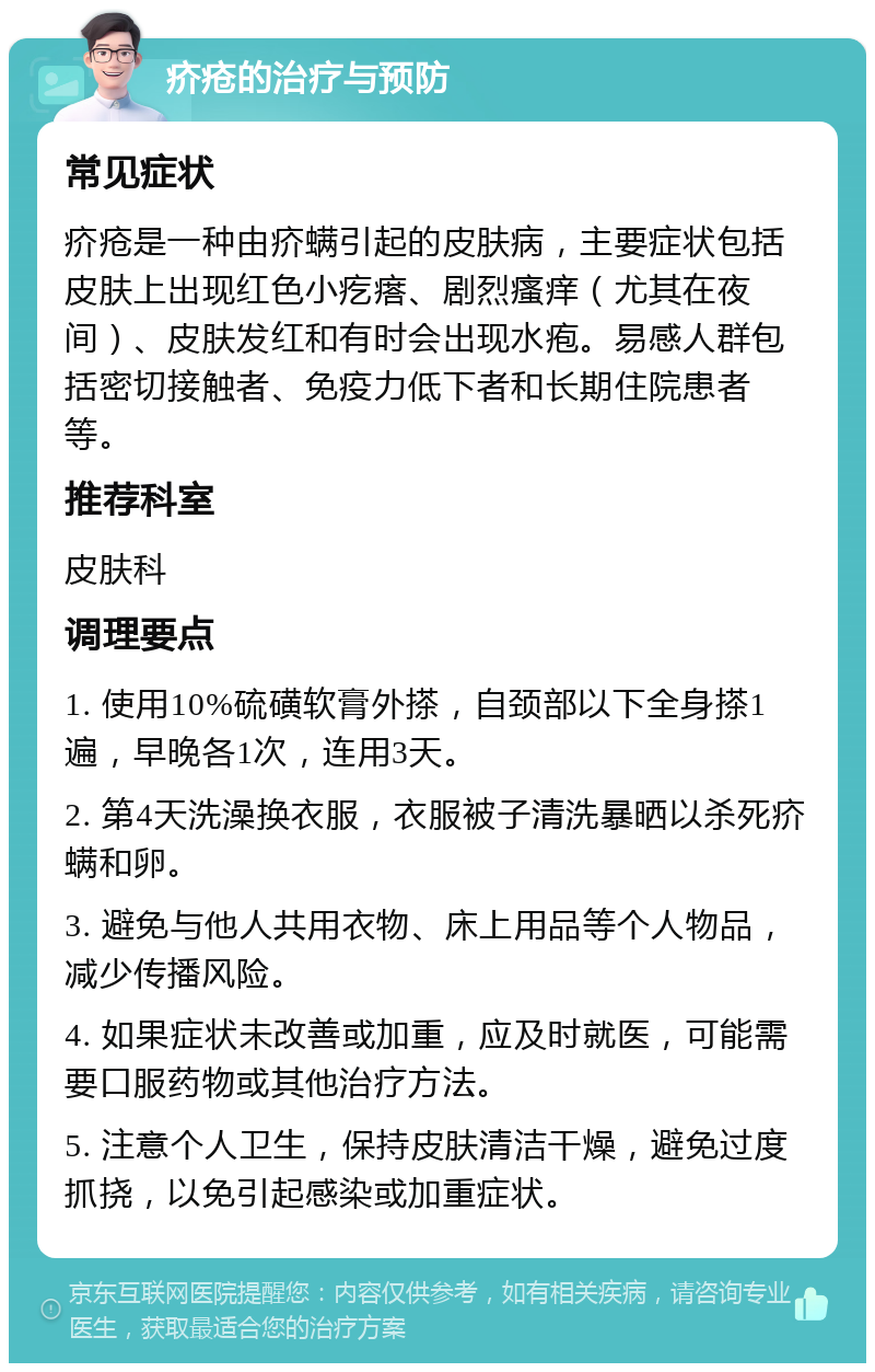 疥疮的治疗与预防 常见症状 疥疮是一种由疥螨引起的皮肤病，主要症状包括皮肤上出现红色小疙瘩、剧烈瘙痒（尤其在夜间）、皮肤发红和有时会出现水疱。易感人群包括密切接触者、免疫力低下者和长期住院患者等。 推荐科室 皮肤科 调理要点 1. 使用10%硫磺软膏外搽，自颈部以下全身搽1遍，早晚各1次，连用3天。 2. 第4天洗澡换衣服，衣服被子清洗暴晒以杀死疥螨和卵。 3. 避免与他人共用衣物、床上用品等个人物品，减少传播风险。 4. 如果症状未改善或加重，应及时就医，可能需要口服药物或其他治疗方法。 5. 注意个人卫生，保持皮肤清洁干燥，避免过度抓挠，以免引起感染或加重症状。