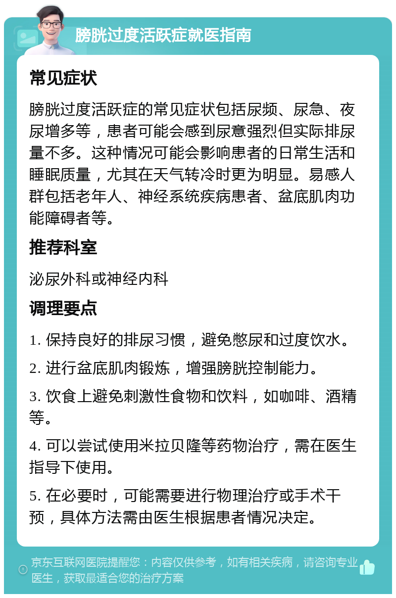 膀胱过度活跃症就医指南 常见症状 膀胱过度活跃症的常见症状包括尿频、尿急、夜尿增多等，患者可能会感到尿意强烈但实际排尿量不多。这种情况可能会影响患者的日常生活和睡眠质量，尤其在天气转冷时更为明显。易感人群包括老年人、神经系统疾病患者、盆底肌肉功能障碍者等。 推荐科室 泌尿外科或神经内科 调理要点 1. 保持良好的排尿习惯，避免憋尿和过度饮水。 2. 进行盆底肌肉锻炼，增强膀胱控制能力。 3. 饮食上避免刺激性食物和饮料，如咖啡、酒精等。 4. 可以尝试使用米拉贝隆等药物治疗，需在医生指导下使用。 5. 在必要时，可能需要进行物理治疗或手术干预，具体方法需由医生根据患者情况决定。