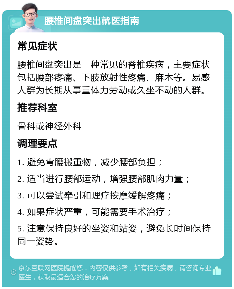 腰椎间盘突出就医指南 常见症状 腰椎间盘突出是一种常见的脊椎疾病，主要症状包括腰部疼痛、下肢放射性疼痛、麻木等。易感人群为长期从事重体力劳动或久坐不动的人群。 推荐科室 骨科或神经外科 调理要点 1. 避免弯腰搬重物，减少腰部负担； 2. 适当进行腰部运动，增强腰部肌肉力量； 3. 可以尝试牵引和理疗按摩缓解疼痛； 4. 如果症状严重，可能需要手术治疗； 5. 注意保持良好的坐姿和站姿，避免长时间保持同一姿势。