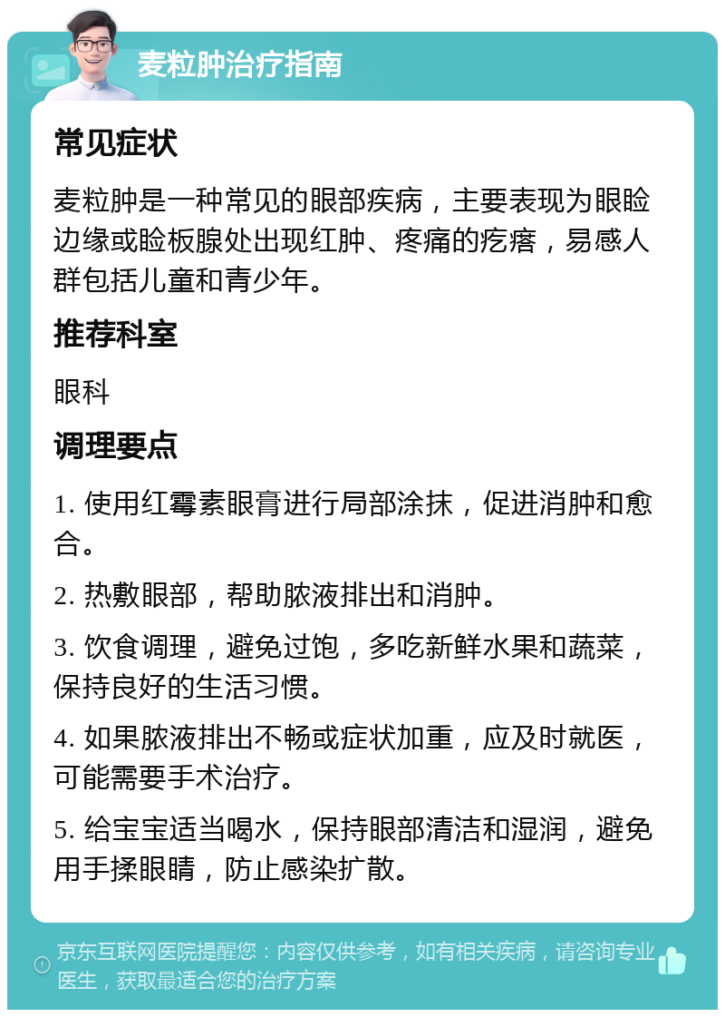 麦粒肿治疗指南 常见症状 麦粒肿是一种常见的眼部疾病，主要表现为眼睑边缘或睑板腺处出现红肿、疼痛的疙瘩，易感人群包括儿童和青少年。 推荐科室 眼科 调理要点 1. 使用红霉素眼膏进行局部涂抹，促进消肿和愈合。 2. 热敷眼部，帮助脓液排出和消肿。 3. 饮食调理，避免过饱，多吃新鲜水果和蔬菜，保持良好的生活习惯。 4. 如果脓液排出不畅或症状加重，应及时就医，可能需要手术治疗。 5. 给宝宝适当喝水，保持眼部清洁和湿润，避免用手揉眼睛，防止感染扩散。