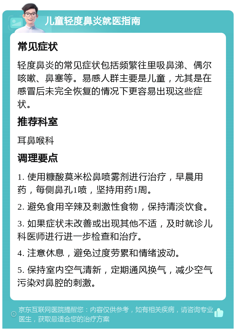 儿童轻度鼻炎就医指南 常见症状 轻度鼻炎的常见症状包括频繁往里吸鼻涕、偶尔咳嗽、鼻塞等。易感人群主要是儿童，尤其是在感冒后未完全恢复的情况下更容易出现这些症状。 推荐科室 耳鼻喉科 调理要点 1. 使用糠酸莫米松鼻喷雾剂进行治疗，早晨用药，每侧鼻孔1喷，坚持用药1周。 2. 避免食用辛辣及刺激性食物，保持清淡饮食。 3. 如果症状未改善或出现其他不适，及时就诊儿科医师进行进一步检查和治疗。 4. 注意休息，避免过度劳累和情绪波动。 5. 保持室内空气清新，定期通风换气，减少空气污染对鼻腔的刺激。