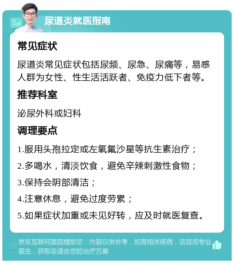 尿道炎就医指南 常见症状 尿道炎常见症状包括尿频、尿急、尿痛等，易感人群为女性、性生活活跃者、免疫力低下者等。 推荐科室 泌尿外科或妇科 调理要点 1.服用头孢拉定或左氧氟沙星等抗生素治疗； 2.多喝水，清淡饮食，避免辛辣刺激性食物； 3.保持会阴部清洁； 4.注意休息，避免过度劳累； 5.如果症状加重或未见好转，应及时就医复查。