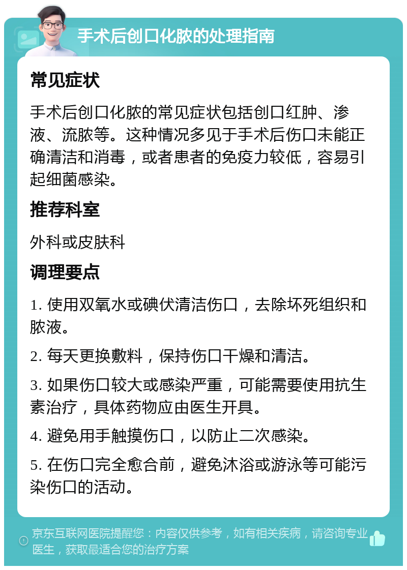 手术后创口化脓的处理指南 常见症状 手术后创口化脓的常见症状包括创口红肿、渗液、流脓等。这种情况多见于手术后伤口未能正确清洁和消毒，或者患者的免疫力较低，容易引起细菌感染。 推荐科室 外科或皮肤科 调理要点 1. 使用双氧水或碘伏清洁伤口，去除坏死组织和脓液。 2. 每天更换敷料，保持伤口干燥和清洁。 3. 如果伤口较大或感染严重，可能需要使用抗生素治疗，具体药物应由医生开具。 4. 避免用手触摸伤口，以防止二次感染。 5. 在伤口完全愈合前，避免沐浴或游泳等可能污染伤口的活动。