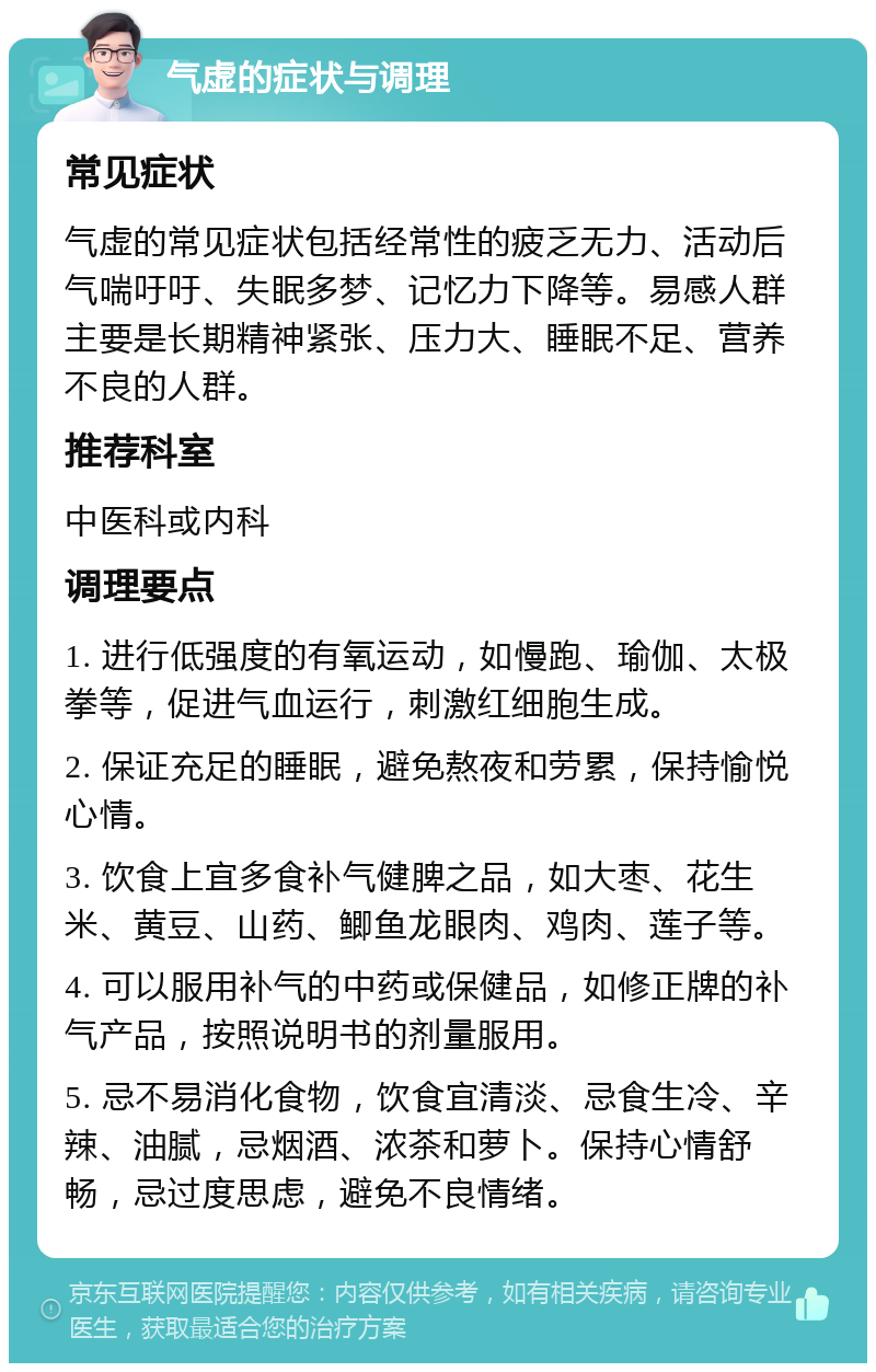 气虚的症状与调理 常见症状 气虚的常见症状包括经常性的疲乏无力、活动后气喘吁吁、失眠多梦、记忆力下降等。易感人群主要是长期精神紧张、压力大、睡眠不足、营养不良的人群。 推荐科室 中医科或内科 调理要点 1. 进行低强度的有氧运动，如慢跑、瑜伽、太极拳等，促进气血运行，刺激红细胞生成。 2. 保证充足的睡眠，避免熬夜和劳累，保持愉悦心情。 3. 饮食上宜多食补气健脾之品，如大枣、花生米、黄豆、山药、鲫鱼龙眼肉、鸡肉、莲子等。 4. 可以服用补气的中药或保健品，如修正牌的补气产品，按照说明书的剂量服用。 5. 忌不易消化食物，饮食宜清淡、忌食生冷、辛辣、油腻，忌烟酒、浓茶和萝卜。保持心情舒畅，忌过度思虑，避免不良情绪。