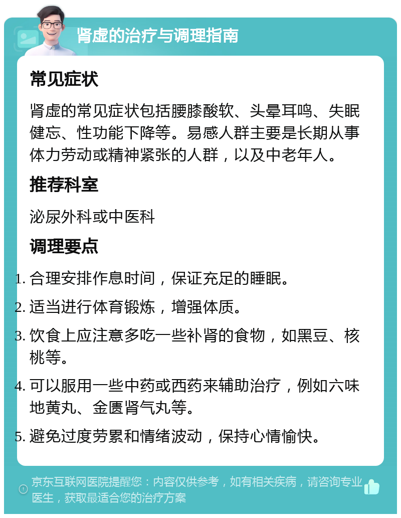 肾虚的治疗与调理指南 常见症状 肾虚的常见症状包括腰膝酸软、头晕耳鸣、失眠健忘、性功能下降等。易感人群主要是长期从事体力劳动或精神紧张的人群，以及中老年人。 推荐科室 泌尿外科或中医科 调理要点 合理安排作息时间，保证充足的睡眠。 适当进行体育锻炼，增强体质。 饮食上应注意多吃一些补肾的食物，如黑豆、核桃等。 可以服用一些中药或西药来辅助治疗，例如六味地黄丸、金匮肾气丸等。 避免过度劳累和情绪波动，保持心情愉快。