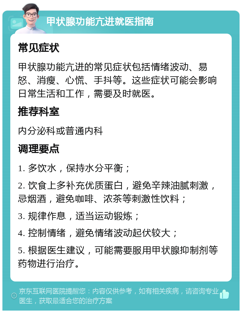 甲状腺功能亢进就医指南 常见症状 甲状腺功能亢进的常见症状包括情绪波动、易怒、消瘦、心慌、手抖等。这些症状可能会影响日常生活和工作，需要及时就医。 推荐科室 内分泌科或普通内科 调理要点 1. 多饮水，保持水分平衡； 2. 饮食上多补充优质蛋白，避免辛辣油腻刺激，忌烟酒，避免咖啡、浓茶等刺激性饮料； 3. 规律作息，适当运动锻炼； 4. 控制情绪，避免情绪波动起伏较大； 5. 根据医生建议，可能需要服用甲状腺抑制剂等药物进行治疗。