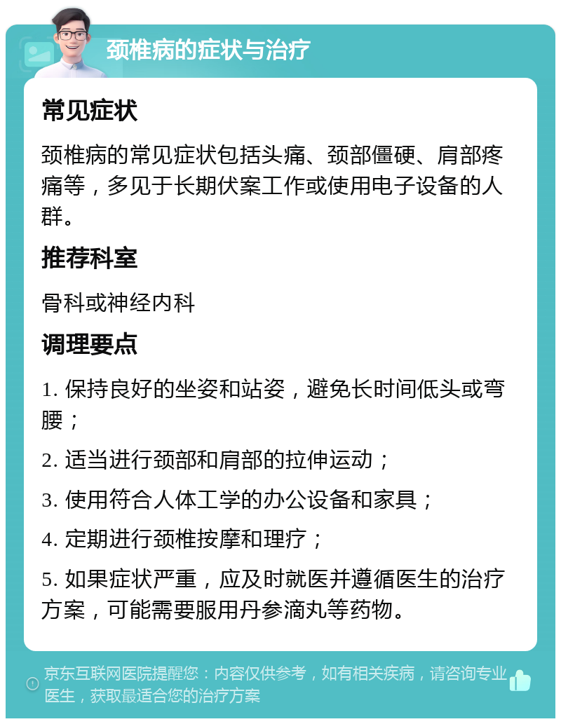 颈椎病的症状与治疗 常见症状 颈椎病的常见症状包括头痛、颈部僵硬、肩部疼痛等，多见于长期伏案工作或使用电子设备的人群。 推荐科室 骨科或神经内科 调理要点 1. 保持良好的坐姿和站姿，避免长时间低头或弯腰； 2. 适当进行颈部和肩部的拉伸运动； 3. 使用符合人体工学的办公设备和家具； 4. 定期进行颈椎按摩和理疗； 5. 如果症状严重，应及时就医并遵循医生的治疗方案，可能需要服用丹参滴丸等药物。