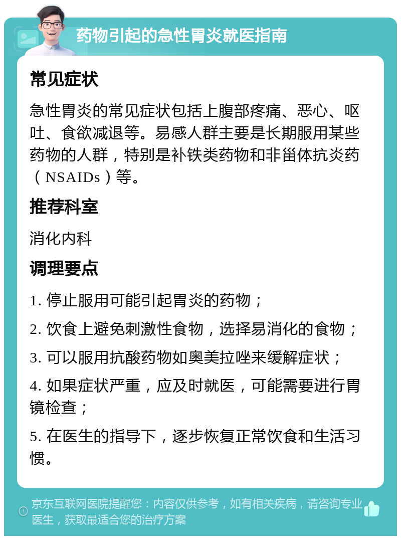 药物引起的急性胃炎就医指南 常见症状 急性胃炎的常见症状包括上腹部疼痛、恶心、呕吐、食欲减退等。易感人群主要是长期服用某些药物的人群，特别是补铁类药物和非甾体抗炎药（NSAIDs）等。 推荐科室 消化内科 调理要点 1. 停止服用可能引起胃炎的药物； 2. 饮食上避免刺激性食物，选择易消化的食物； 3. 可以服用抗酸药物如奥美拉唑来缓解症状； 4. 如果症状严重，应及时就医，可能需要进行胃镜检查； 5. 在医生的指导下，逐步恢复正常饮食和生活习惯。