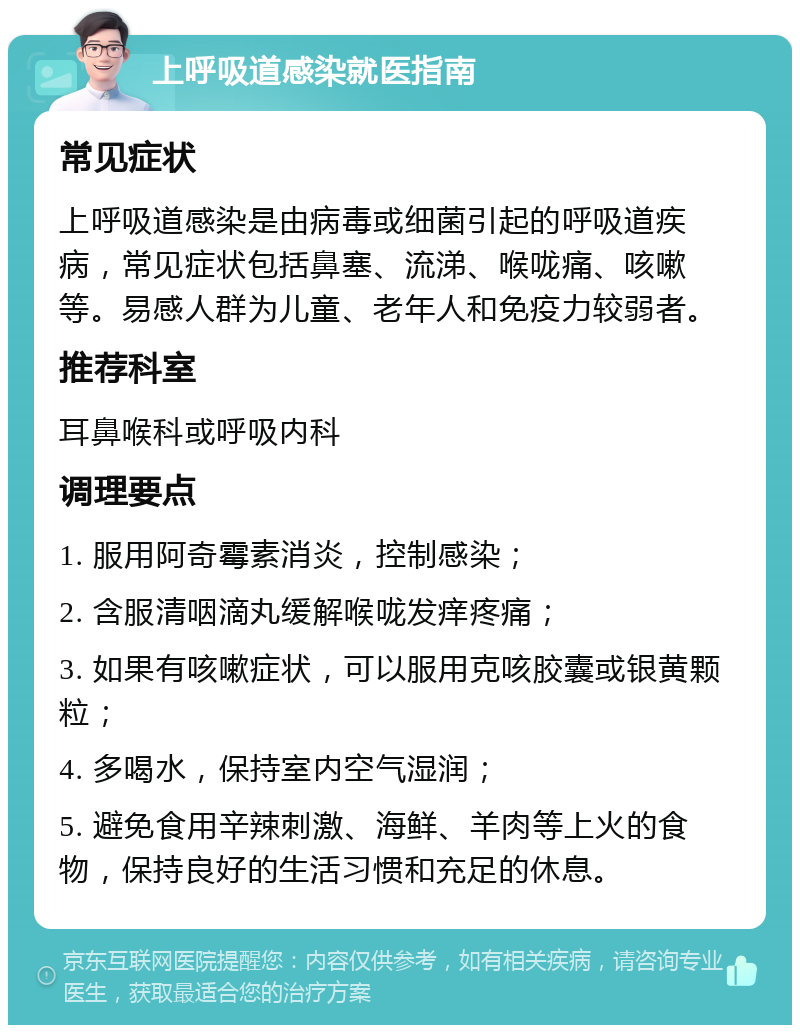 上呼吸道感染就医指南 常见症状 上呼吸道感染是由病毒或细菌引起的呼吸道疾病，常见症状包括鼻塞、流涕、喉咙痛、咳嗽等。易感人群为儿童、老年人和免疫力较弱者。 推荐科室 耳鼻喉科或呼吸内科 调理要点 1. 服用阿奇霉素消炎，控制感染； 2. 含服清咽滴丸缓解喉咙发痒疼痛； 3. 如果有咳嗽症状，可以服用克咳胶囊或银黄颗粒； 4. 多喝水，保持室内空气湿润； 5. 避免食用辛辣刺激、海鲜、羊肉等上火的食物，保持良好的生活习惯和充足的休息。