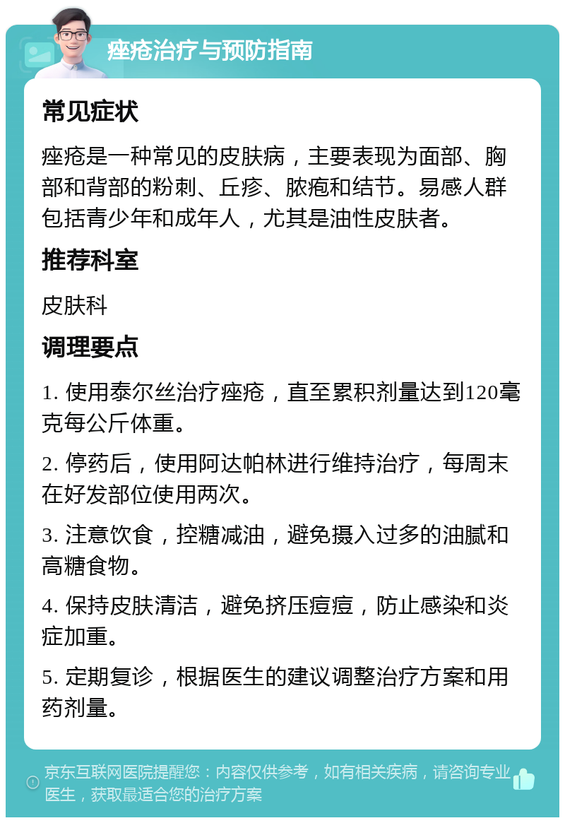 痤疮治疗与预防指南 常见症状 痤疮是一种常见的皮肤病，主要表现为面部、胸部和背部的粉刺、丘疹、脓疱和结节。易感人群包括青少年和成年人，尤其是油性皮肤者。 推荐科室 皮肤科 调理要点 1. 使用泰尔丝治疗痤疮，直至累积剂量达到120毫克每公斤体重。 2. 停药后，使用阿达帕林进行维持治疗，每周末在好发部位使用两次。 3. 注意饮食，控糖减油，避免摄入过多的油腻和高糖食物。 4. 保持皮肤清洁，避免挤压痘痘，防止感染和炎症加重。 5. 定期复诊，根据医生的建议调整治疗方案和用药剂量。