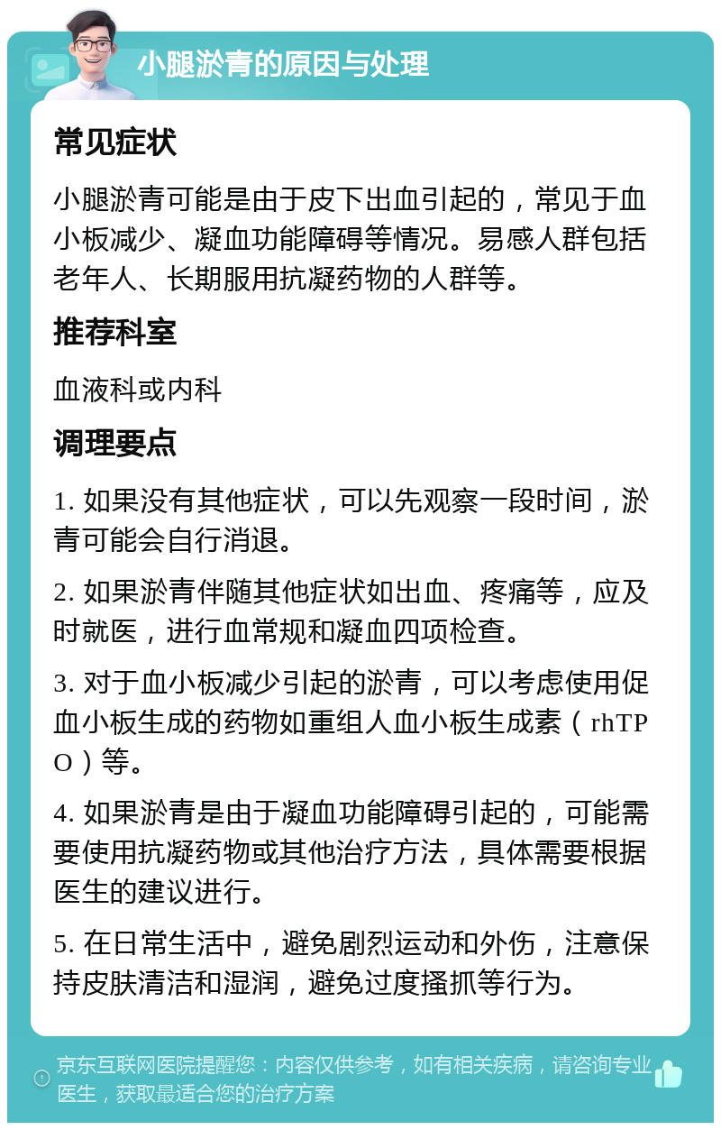 小腿淤青的原因与处理 常见症状 小腿淤青可能是由于皮下出血引起的，常见于血小板减少、凝血功能障碍等情况。易感人群包括老年人、长期服用抗凝药物的人群等。 推荐科室 血液科或内科 调理要点 1. 如果没有其他症状，可以先观察一段时间，淤青可能会自行消退。 2. 如果淤青伴随其他症状如出血、疼痛等，应及时就医，进行血常规和凝血四项检查。 3. 对于血小板减少引起的淤青，可以考虑使用促血小板生成的药物如重组人血小板生成素（rhTPO）等。 4. 如果淤青是由于凝血功能障碍引起的，可能需要使用抗凝药物或其他治疗方法，具体需要根据医生的建议进行。 5. 在日常生活中，避免剧烈运动和外伤，注意保持皮肤清洁和湿润，避免过度搔抓等行为。