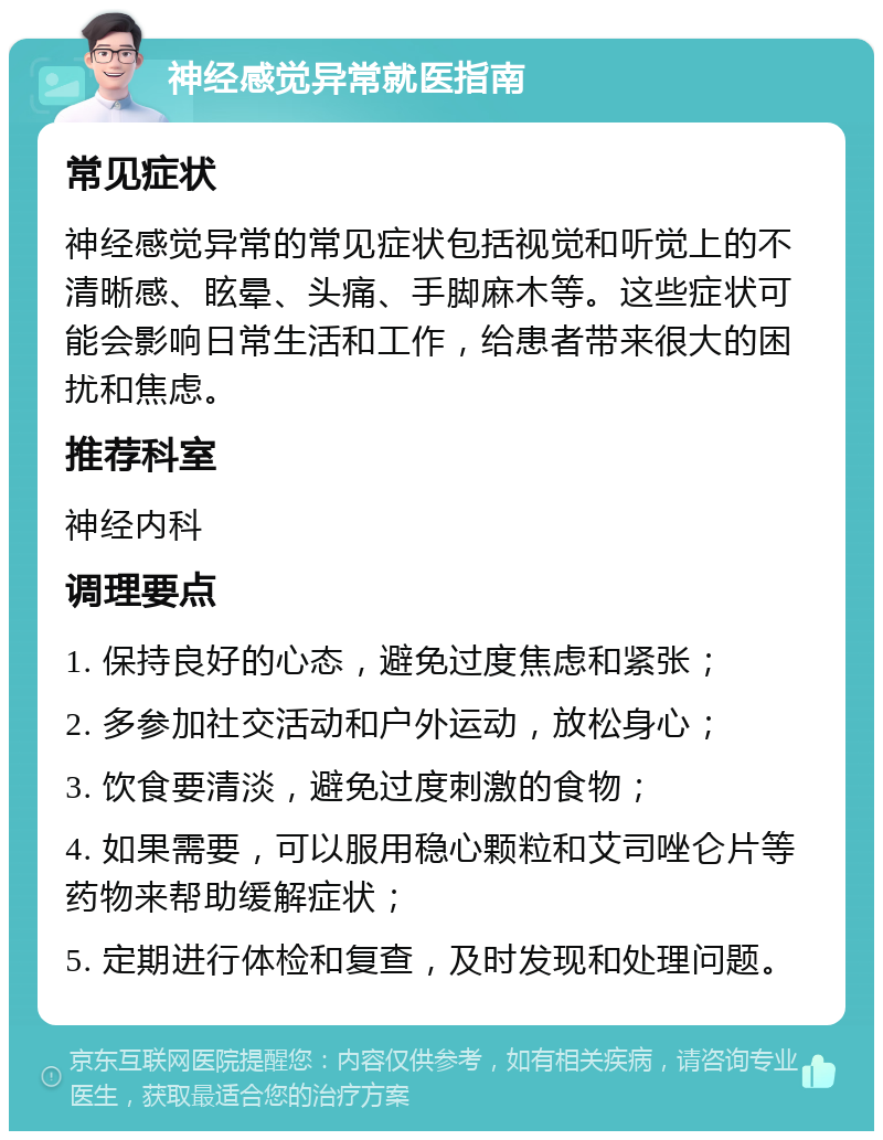 神经感觉异常就医指南 常见症状 神经感觉异常的常见症状包括视觉和听觉上的不清晰感、眩晕、头痛、手脚麻木等。这些症状可能会影响日常生活和工作，给患者带来很大的困扰和焦虑。 推荐科室 神经内科 调理要点 1. 保持良好的心态，避免过度焦虑和紧张； 2. 多参加社交活动和户外运动，放松身心； 3. 饮食要清淡，避免过度刺激的食物； 4. 如果需要，可以服用稳心颗粒和艾司唑仑片等药物来帮助缓解症状； 5. 定期进行体检和复查，及时发现和处理问题。