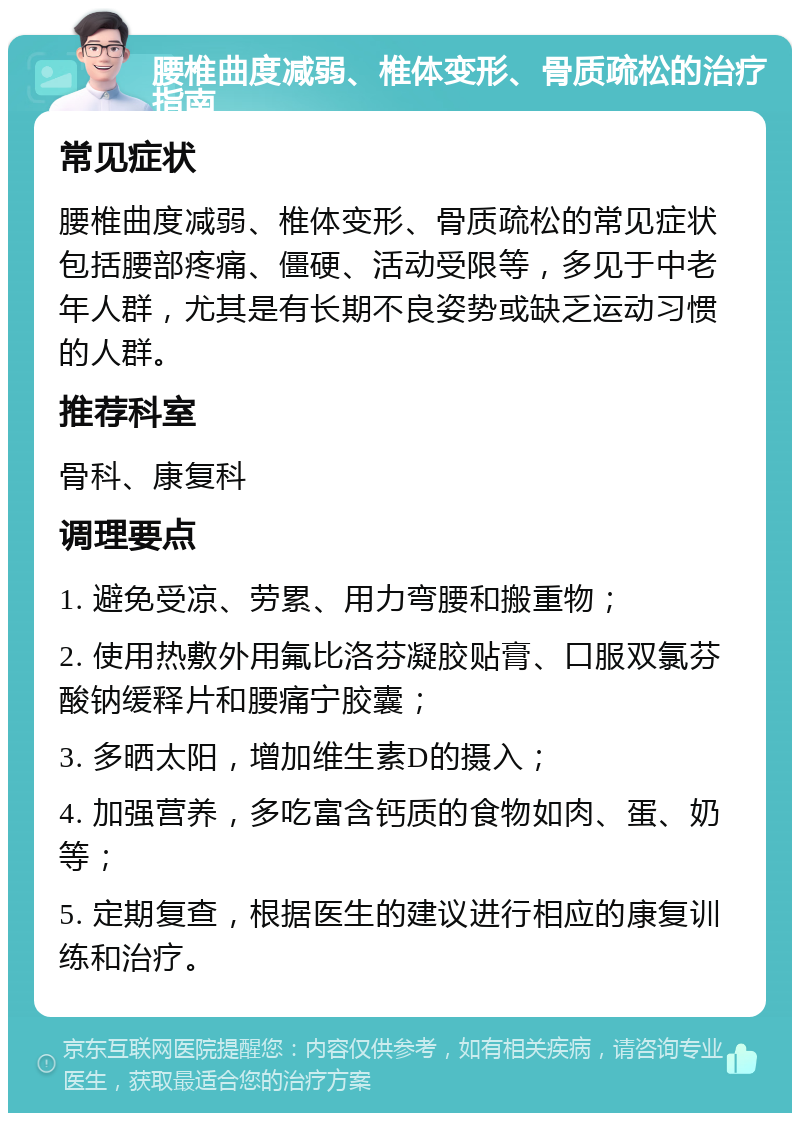 腰椎曲度减弱、椎体变形、骨质疏松的治疗指南 常见症状 腰椎曲度减弱、椎体变形、骨质疏松的常见症状包括腰部疼痛、僵硬、活动受限等，多见于中老年人群，尤其是有长期不良姿势或缺乏运动习惯的人群。 推荐科室 骨科、康复科 调理要点 1. 避免受凉、劳累、用力弯腰和搬重物； 2. 使用热敷外用氟比洛芬凝胶贴膏、口服双氯芬酸钠缓释片和腰痛宁胶囊； 3. 多晒太阳，增加维生素D的摄入； 4. 加强营养，多吃富含钙质的食物如肉、蛋、奶等； 5. 定期复查，根据医生的建议进行相应的康复训练和治疗。