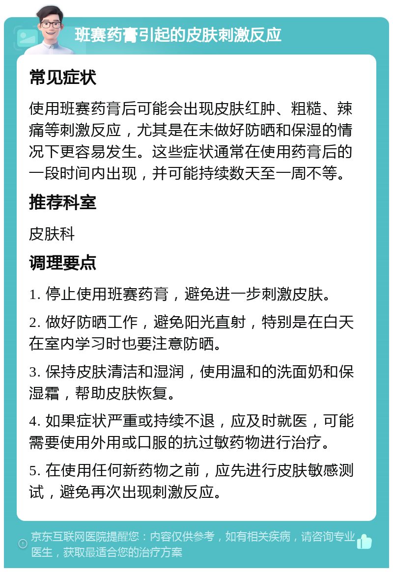 班赛药膏引起的皮肤刺激反应 常见症状 使用班赛药膏后可能会出现皮肤红肿、粗糙、辣痛等刺激反应，尤其是在未做好防晒和保湿的情况下更容易发生。这些症状通常在使用药膏后的一段时间内出现，并可能持续数天至一周不等。 推荐科室 皮肤科 调理要点 1. 停止使用班赛药膏，避免进一步刺激皮肤。 2. 做好防晒工作，避免阳光直射，特别是在白天在室内学习时也要注意防晒。 3. 保持皮肤清洁和湿润，使用温和的洗面奶和保湿霜，帮助皮肤恢复。 4. 如果症状严重或持续不退，应及时就医，可能需要使用外用或口服的抗过敏药物进行治疗。 5. 在使用任何新药物之前，应先进行皮肤敏感测试，避免再次出现刺激反应。