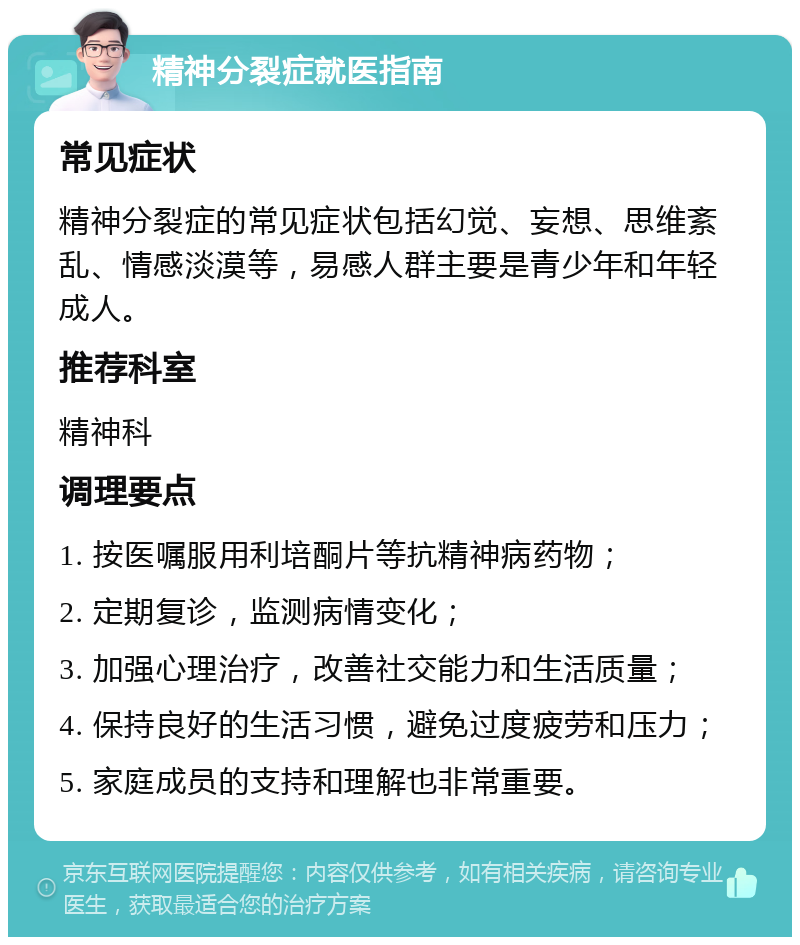 精神分裂症就医指南 常见症状 精神分裂症的常见症状包括幻觉、妄想、思维紊乱、情感淡漠等，易感人群主要是青少年和年轻成人。 推荐科室 精神科 调理要点 1. 按医嘱服用利培酮片等抗精神病药物； 2. 定期复诊，监测病情变化； 3. 加强心理治疗，改善社交能力和生活质量； 4. 保持良好的生活习惯，避免过度疲劳和压力； 5. 家庭成员的支持和理解也非常重要。