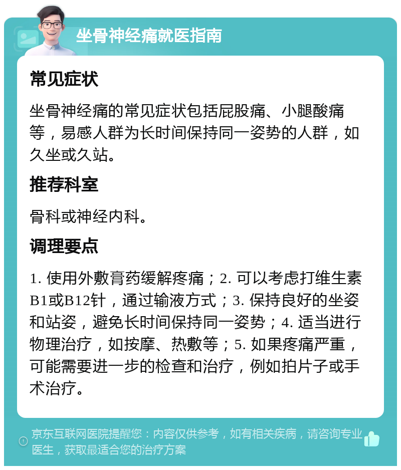 坐骨神经痛就医指南 常见症状 坐骨神经痛的常见症状包括屁股痛、小腿酸痛等，易感人群为长时间保持同一姿势的人群，如久坐或久站。 推荐科室 骨科或神经内科。 调理要点 1. 使用外敷膏药缓解疼痛；2. 可以考虑打维生素B1或B12针，通过输液方式；3. 保持良好的坐姿和站姿，避免长时间保持同一姿势；4. 适当进行物理治疗，如按摩、热敷等；5. 如果疼痛严重，可能需要进一步的检查和治疗，例如拍片子或手术治疗。