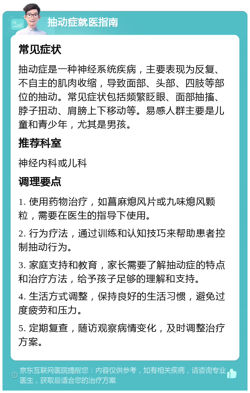 抽动症就医指南 常见症状 抽动症是一种神经系统疾病，主要表现为反复、不自主的肌肉收缩，导致面部、头部、四肢等部位的抽动。常见症状包括频繁眨眼、面部抽搐、脖子扭动、肩膀上下移动等。易感人群主要是儿童和青少年，尤其是男孩。 推荐科室 神经内科或儿科 调理要点 1. 使用药物治疗，如菖麻熄风片或九味熄风颗粒，需要在医生的指导下使用。 2. 行为疗法，通过训练和认知技巧来帮助患者控制抽动行为。 3. 家庭支持和教育，家长需要了解抽动症的特点和治疗方法，给予孩子足够的理解和支持。 4. 生活方式调整，保持良好的生活习惯，避免过度疲劳和压力。 5. 定期复查，随访观察病情变化，及时调整治疗方案。