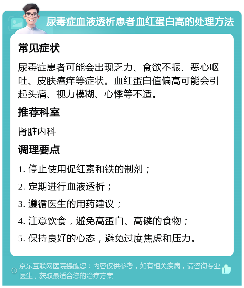 尿毒症血液透析患者血红蛋白高的处理方法 常见症状 尿毒症患者可能会出现乏力、食欲不振、恶心呕吐、皮肤瘙痒等症状。血红蛋白值偏高可能会引起头痛、视力模糊、心悸等不适。 推荐科室 肾脏内科 调理要点 1. 停止使用促红素和铁的制剂； 2. 定期进行血液透析； 3. 遵循医生的用药建议； 4. 注意饮食，避免高蛋白、高磷的食物； 5. 保持良好的心态，避免过度焦虑和压力。