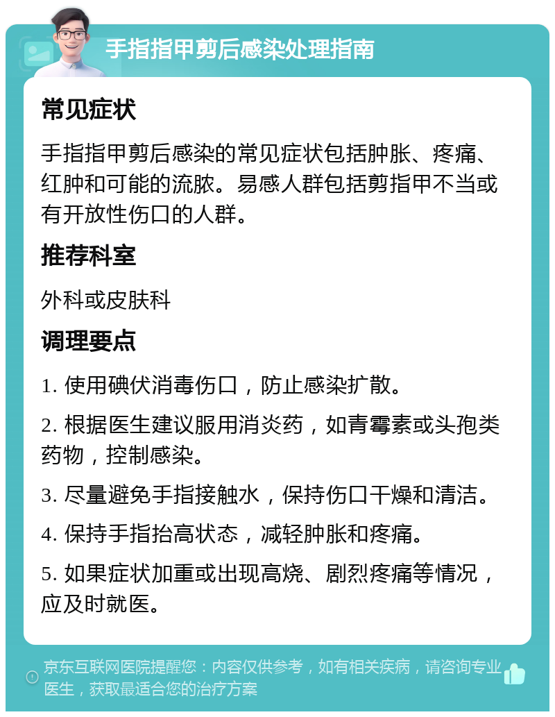 手指指甲剪后感染处理指南 常见症状 手指指甲剪后感染的常见症状包括肿胀、疼痛、红肿和可能的流脓。易感人群包括剪指甲不当或有开放性伤口的人群。 推荐科室 外科或皮肤科 调理要点 1. 使用碘伏消毒伤口，防止感染扩散。 2. 根据医生建议服用消炎药，如青霉素或头孢类药物，控制感染。 3. 尽量避免手指接触水，保持伤口干燥和清洁。 4. 保持手指抬高状态，减轻肿胀和疼痛。 5. 如果症状加重或出现高烧、剧烈疼痛等情况，应及时就医。