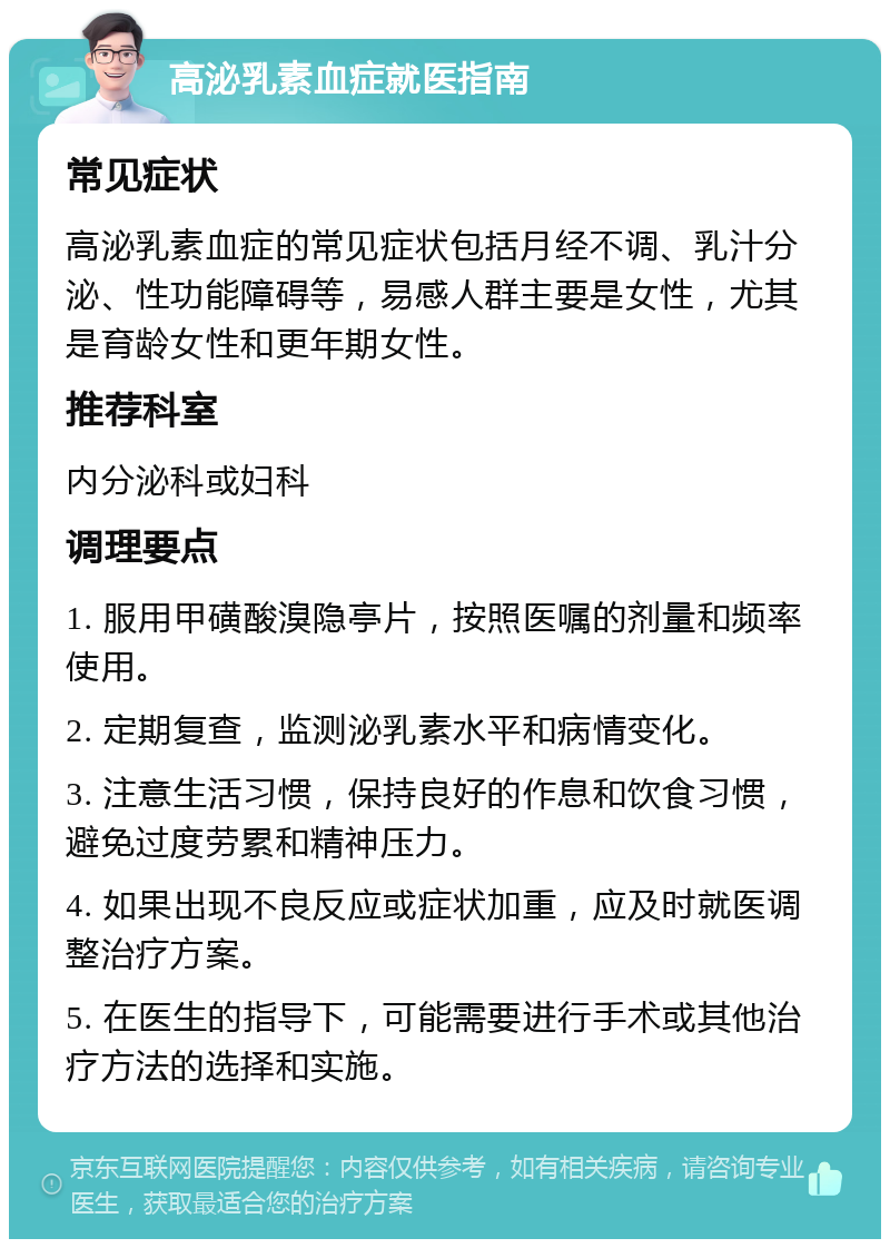 高泌乳素血症就医指南 常见症状 高泌乳素血症的常见症状包括月经不调、乳汁分泌、性功能障碍等，易感人群主要是女性，尤其是育龄女性和更年期女性。 推荐科室 内分泌科或妇科 调理要点 1. 服用甲磺酸溴隐亭片，按照医嘱的剂量和频率使用。 2. 定期复查，监测泌乳素水平和病情变化。 3. 注意生活习惯，保持良好的作息和饮食习惯，避免过度劳累和精神压力。 4. 如果出现不良反应或症状加重，应及时就医调整治疗方案。 5. 在医生的指导下，可能需要进行手术或其他治疗方法的选择和实施。