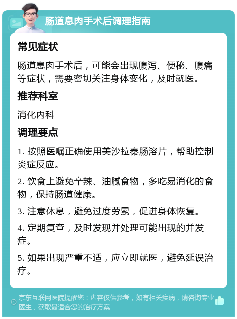 肠道息肉手术后调理指南 常见症状 肠道息肉手术后，可能会出现腹泻、便秘、腹痛等症状，需要密切关注身体变化，及时就医。 推荐科室 消化内科 调理要点 1. 按照医嘱正确使用美沙拉秦肠溶片，帮助控制炎症反应。 2. 饮食上避免辛辣、油腻食物，多吃易消化的食物，保持肠道健康。 3. 注意休息，避免过度劳累，促进身体恢复。 4. 定期复查，及时发现并处理可能出现的并发症。 5. 如果出现严重不适，应立即就医，避免延误治疗。