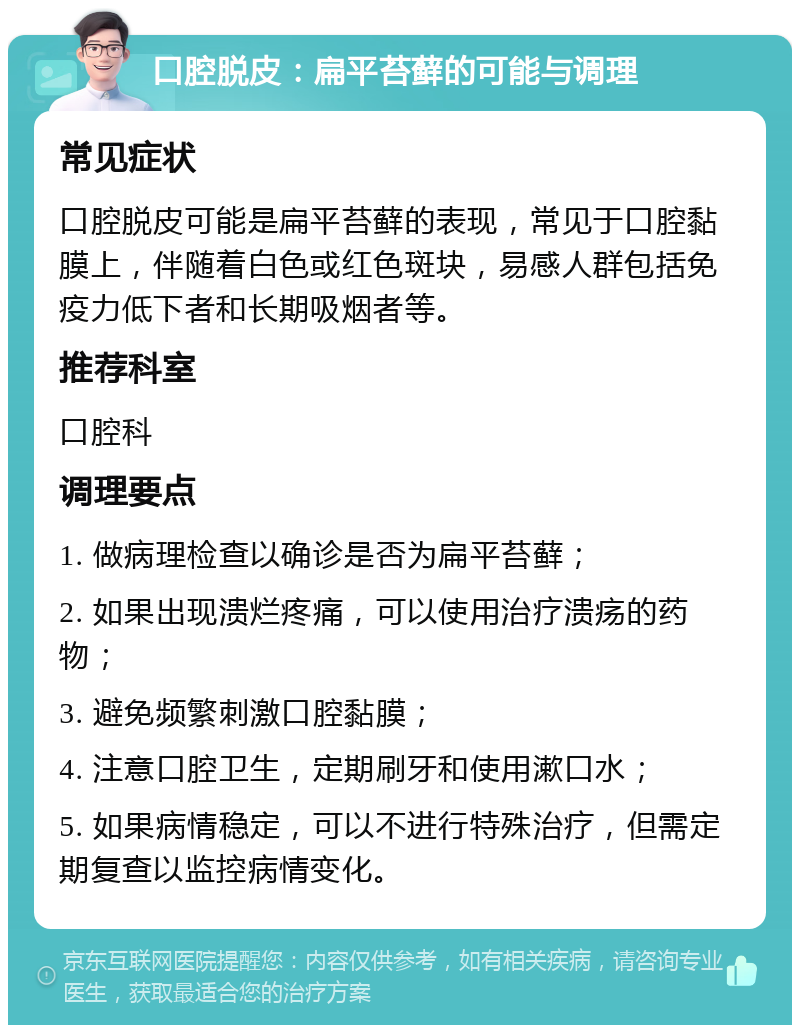 口腔脱皮：扁平苔藓的可能与调理 常见症状 口腔脱皮可能是扁平苔藓的表现，常见于口腔黏膜上，伴随着白色或红色斑块，易感人群包括免疫力低下者和长期吸烟者等。 推荐科室 口腔科 调理要点 1. 做病理检查以确诊是否为扁平苔藓； 2. 如果出现溃烂疼痛，可以使用治疗溃疡的药物； 3. 避免频繁刺激口腔黏膜； 4. 注意口腔卫生，定期刷牙和使用漱口水； 5. 如果病情稳定，可以不进行特殊治疗，但需定期复查以监控病情变化。