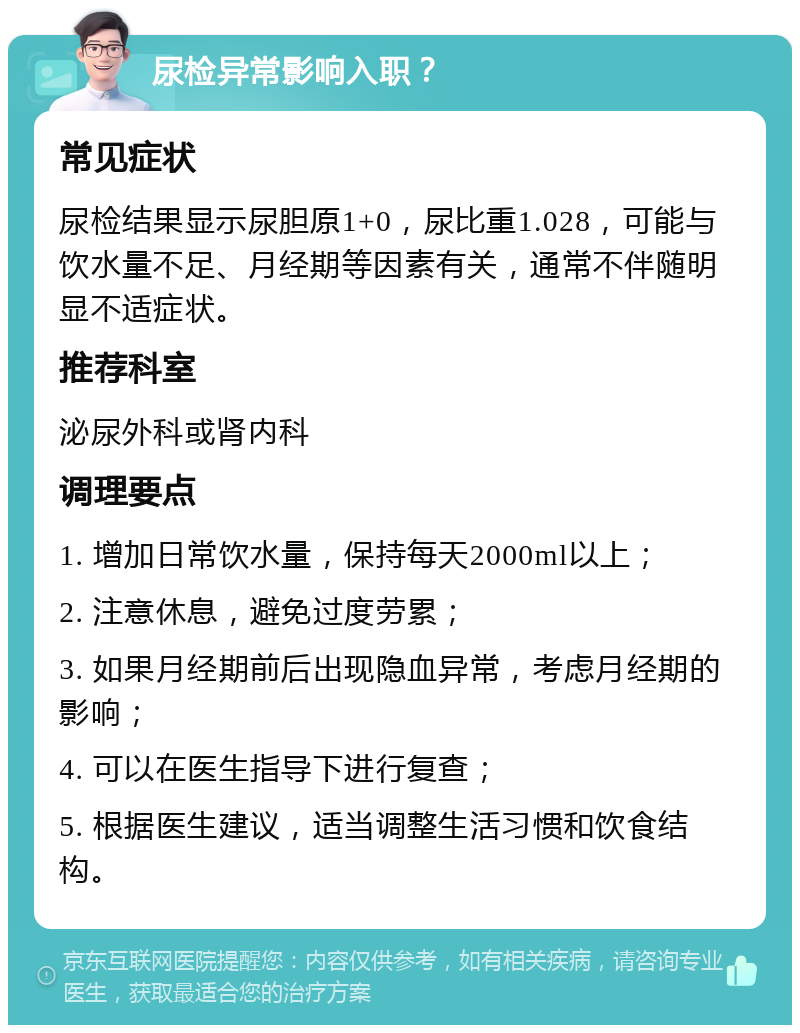 尿检异常影响入职？ 常见症状 尿检结果显示尿胆原1+0，尿比重1.028，可能与饮水量不足、月经期等因素有关，通常不伴随明显不适症状。 推荐科室 泌尿外科或肾内科 调理要点 1. 增加日常饮水量，保持每天2000ml以上； 2. 注意休息，避免过度劳累； 3. 如果月经期前后出现隐血异常，考虑月经期的影响； 4. 可以在医生指导下进行复查； 5. 根据医生建议，适当调整生活习惯和饮食结构。