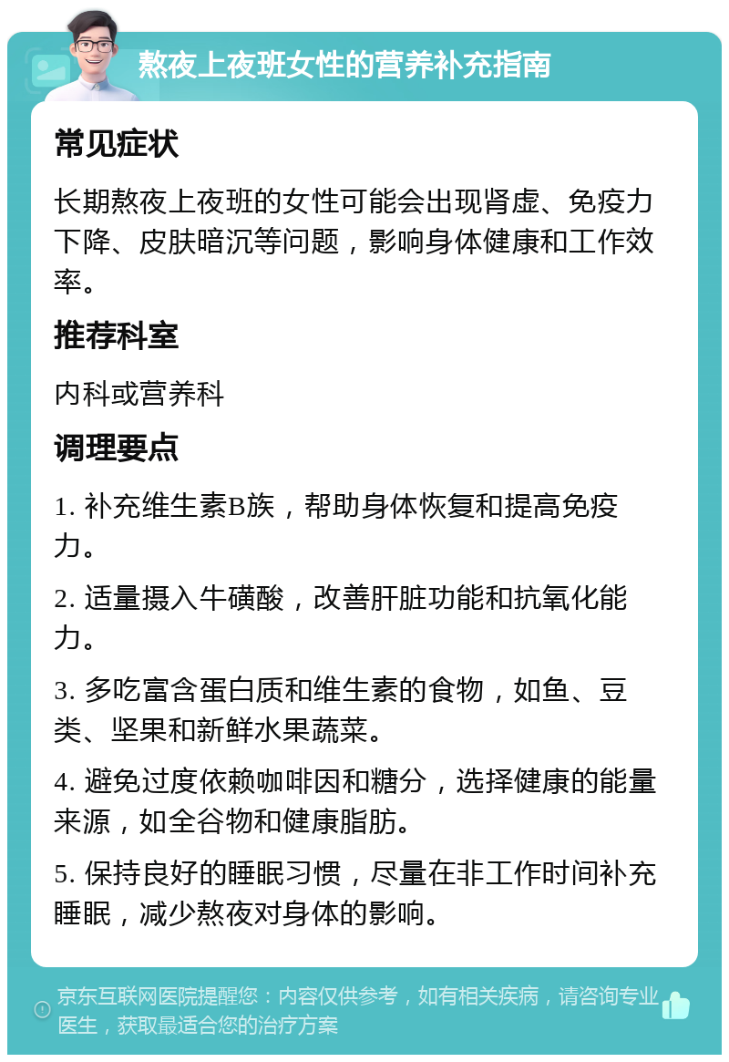 熬夜上夜班女性的营养补充指南 常见症状 长期熬夜上夜班的女性可能会出现肾虚、免疫力下降、皮肤暗沉等问题，影响身体健康和工作效率。 推荐科室 内科或营养科 调理要点 1. 补充维生素B族，帮助身体恢复和提高免疫力。 2. 适量摄入牛磺酸，改善肝脏功能和抗氧化能力。 3. 多吃富含蛋白质和维生素的食物，如鱼、豆类、坚果和新鲜水果蔬菜。 4. 避免过度依赖咖啡因和糖分，选择健康的能量来源，如全谷物和健康脂肪。 5. 保持良好的睡眠习惯，尽量在非工作时间补充睡眠，减少熬夜对身体的影响。