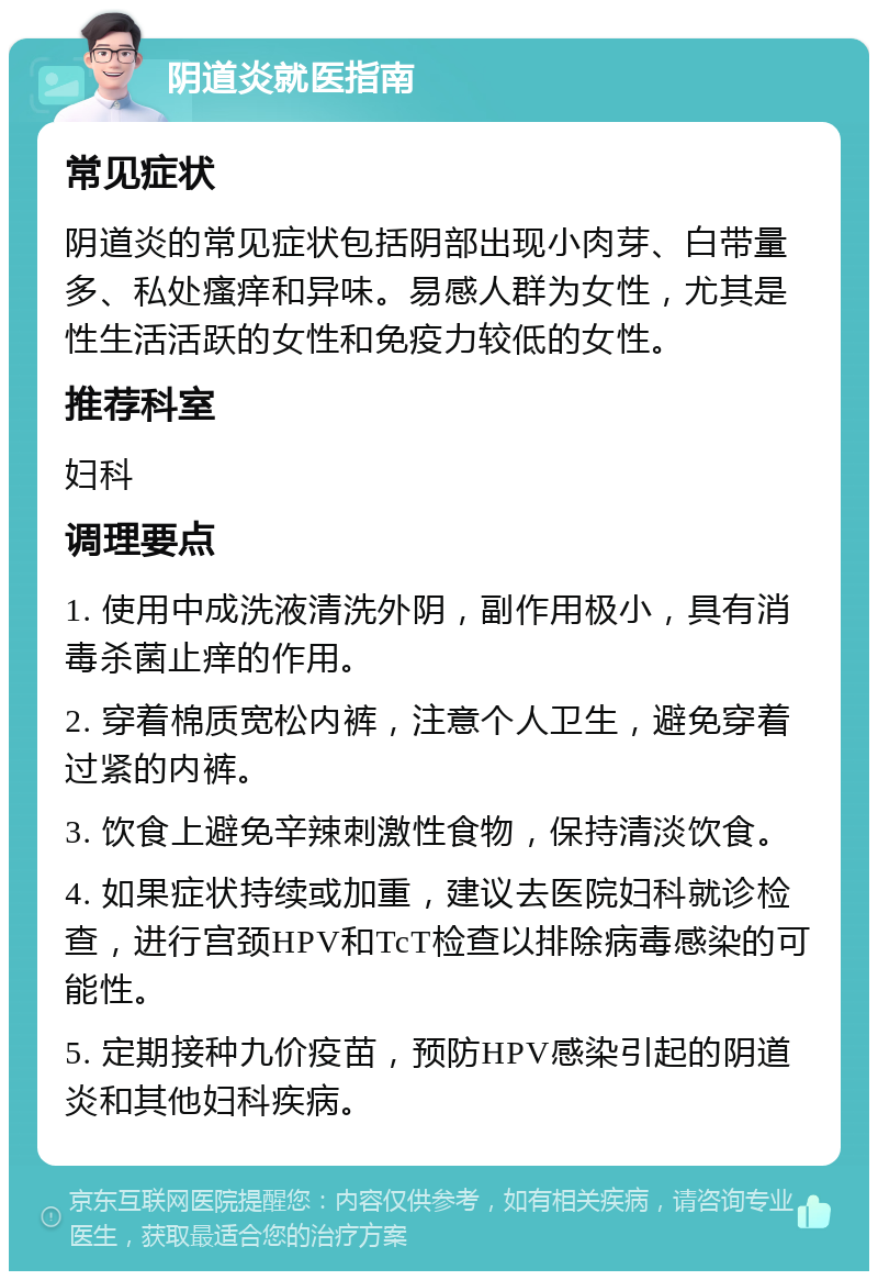 阴道炎就医指南 常见症状 阴道炎的常见症状包括阴部出现小肉芽、白带量多、私处瘙痒和异味。易感人群为女性，尤其是性生活活跃的女性和免疫力较低的女性。 推荐科室 妇科 调理要点 1. 使用中成洗液清洗外阴，副作用极小，具有消毒杀菌止痒的作用。 2. 穿着棉质宽松内裤，注意个人卫生，避免穿着过紧的内裤。 3. 饮食上避免辛辣刺激性食物，保持清淡饮食。 4. 如果症状持续或加重，建议去医院妇科就诊检查，进行宫颈HPV和TcT检查以排除病毒感染的可能性。 5. 定期接种九价疫苗，预防HPV感染引起的阴道炎和其他妇科疾病。