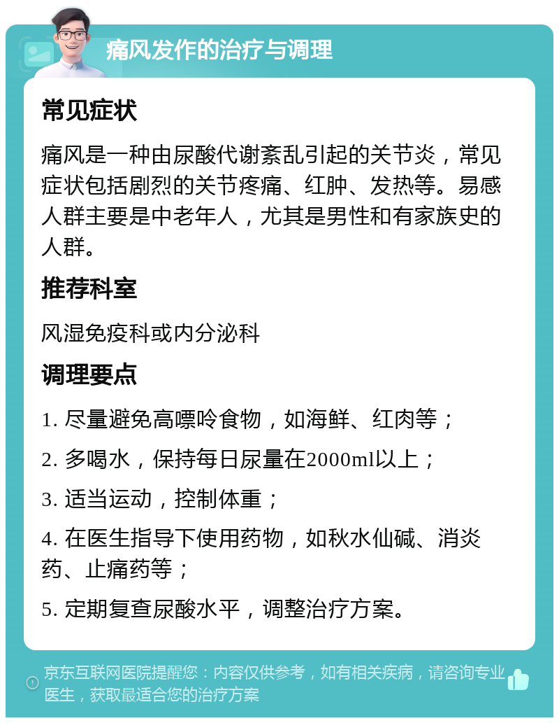 痛风发作的治疗与调理 常见症状 痛风是一种由尿酸代谢紊乱引起的关节炎，常见症状包括剧烈的关节疼痛、红肿、发热等。易感人群主要是中老年人，尤其是男性和有家族史的人群。 推荐科室 风湿免疫科或内分泌科 调理要点 1. 尽量避免高嘌呤食物，如海鲜、红肉等； 2. 多喝水，保持每日尿量在2000ml以上； 3. 适当运动，控制体重； 4. 在医生指导下使用药物，如秋水仙碱、消炎药、止痛药等； 5. 定期复查尿酸水平，调整治疗方案。