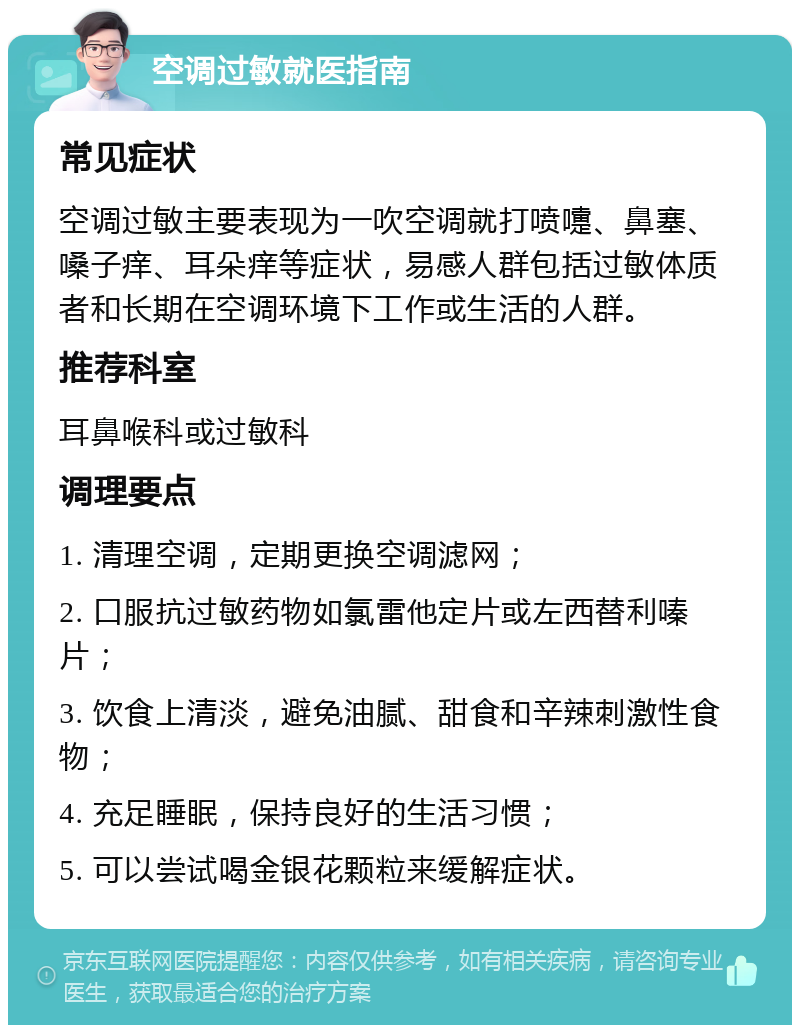 空调过敏就医指南 常见症状 空调过敏主要表现为一吹空调就打喷嚏、鼻塞、嗓子痒、耳朵痒等症状，易感人群包括过敏体质者和长期在空调环境下工作或生活的人群。 推荐科室 耳鼻喉科或过敏科 调理要点 1. 清理空调，定期更换空调滤网； 2. 口服抗过敏药物如氯雷他定片或左西替利嗪片； 3. 饮食上清淡，避免油腻、甜食和辛辣刺激性食物； 4. 充足睡眠，保持良好的生活习惯； 5. 可以尝试喝金银花颗粒来缓解症状。