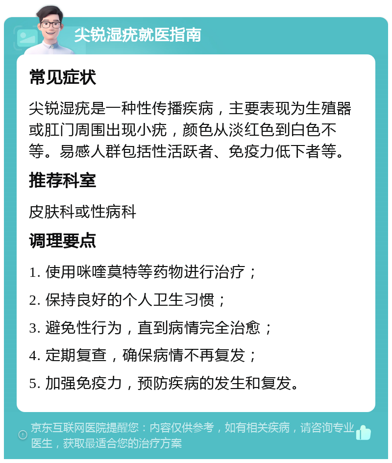 尖锐湿疣就医指南 常见症状 尖锐湿疣是一种性传播疾病，主要表现为生殖器或肛门周围出现小疣，颜色从淡红色到白色不等。易感人群包括性活跃者、免疫力低下者等。 推荐科室 皮肤科或性病科 调理要点 1. 使用咪喹莫特等药物进行治疗； 2. 保持良好的个人卫生习惯； 3. 避免性行为，直到病情完全治愈； 4. 定期复查，确保病情不再复发； 5. 加强免疫力，预防疾病的发生和复发。