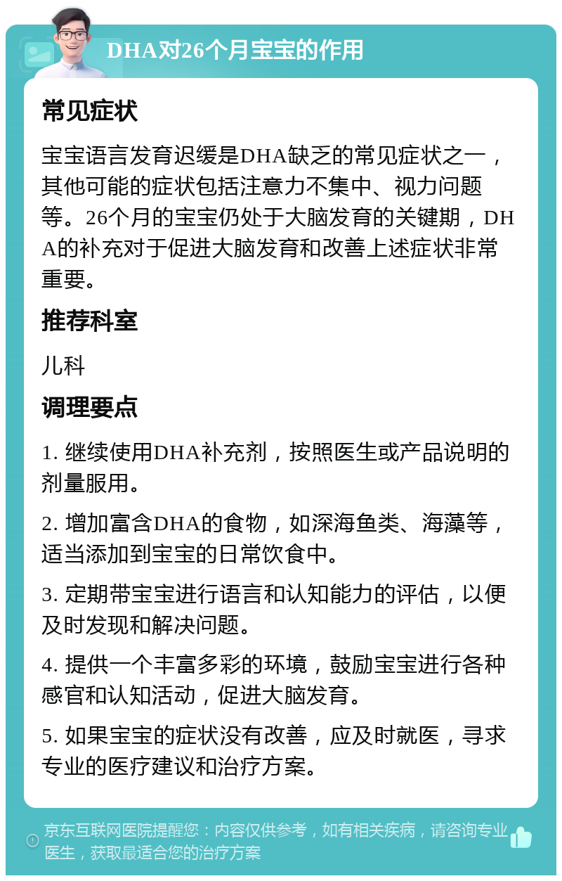 DHA对26个月宝宝的作用 常见症状 宝宝语言发育迟缓是DHA缺乏的常见症状之一，其他可能的症状包括注意力不集中、视力问题等。26个月的宝宝仍处于大脑发育的关键期，DHA的补充对于促进大脑发育和改善上述症状非常重要。 推荐科室 儿科 调理要点 1. 继续使用DHA补充剂，按照医生或产品说明的剂量服用。 2. 增加富含DHA的食物，如深海鱼类、海藻等，适当添加到宝宝的日常饮食中。 3. 定期带宝宝进行语言和认知能力的评估，以便及时发现和解决问题。 4. 提供一个丰富多彩的环境，鼓励宝宝进行各种感官和认知活动，促进大脑发育。 5. 如果宝宝的症状没有改善，应及时就医，寻求专业的医疗建议和治疗方案。