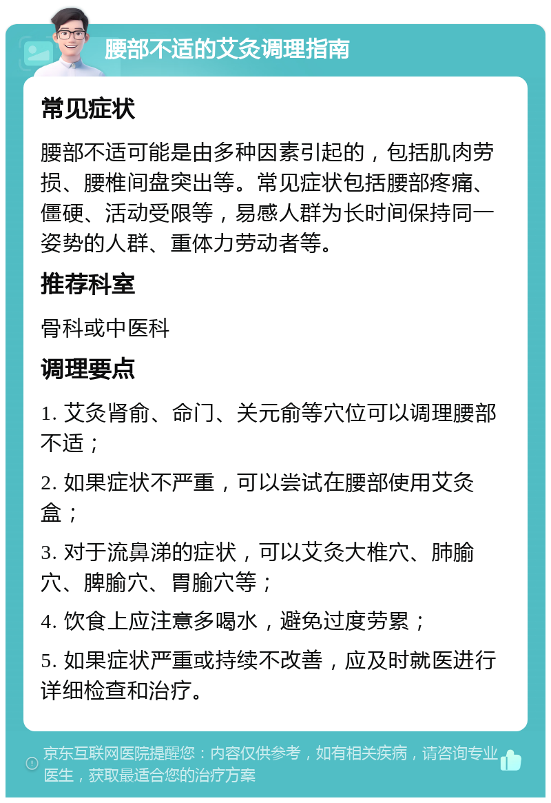 腰部不适的艾灸调理指南 常见症状 腰部不适可能是由多种因素引起的，包括肌肉劳损、腰椎间盘突出等。常见症状包括腰部疼痛、僵硬、活动受限等，易感人群为长时间保持同一姿势的人群、重体力劳动者等。 推荐科室 骨科或中医科 调理要点 1. 艾灸肾俞、命门、关元俞等穴位可以调理腰部不适； 2. 如果症状不严重，可以尝试在腰部使用艾灸盒； 3. 对于流鼻涕的症状，可以艾灸大椎穴、肺腧穴、脾腧穴、胃腧穴等； 4. 饮食上应注意多喝水，避免过度劳累； 5. 如果症状严重或持续不改善，应及时就医进行详细检查和治疗。