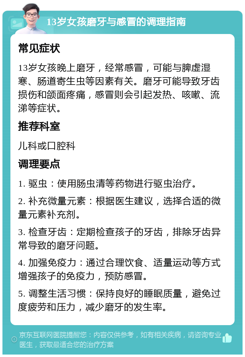 13岁女孩磨牙与感冒的调理指南 常见症状 13岁女孩晚上磨牙，经常感冒，可能与脾虚湿寒、肠道寄生虫等因素有关。磨牙可能导致牙齿损伤和颌面疼痛，感冒则会引起发热、咳嗽、流涕等症状。 推荐科室 儿科或口腔科 调理要点 1. 驱虫：使用肠虫清等药物进行驱虫治疗。 2. 补充微量元素：根据医生建议，选择合适的微量元素补充剂。 3. 检查牙齿：定期检查孩子的牙齿，排除牙齿异常导致的磨牙问题。 4. 加强免疫力：通过合理饮食、适量运动等方式增强孩子的免疫力，预防感冒。 5. 调整生活习惯：保持良好的睡眠质量，避免过度疲劳和压力，减少磨牙的发生率。