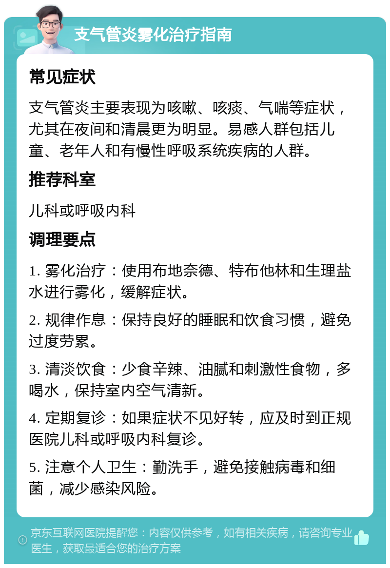 支气管炎雾化治疗指南 常见症状 支气管炎主要表现为咳嗽、咳痰、气喘等症状，尤其在夜间和清晨更为明显。易感人群包括儿童、老年人和有慢性呼吸系统疾病的人群。 推荐科室 儿科或呼吸内科 调理要点 1. 雾化治疗：使用布地奈德、特布他林和生理盐水进行雾化，缓解症状。 2. 规律作息：保持良好的睡眠和饮食习惯，避免过度劳累。 3. 清淡饮食：少食辛辣、油腻和刺激性食物，多喝水，保持室内空气清新。 4. 定期复诊：如果症状不见好转，应及时到正规医院儿科或呼吸内科复诊。 5. 注意个人卫生：勤洗手，避免接触病毒和细菌，减少感染风险。