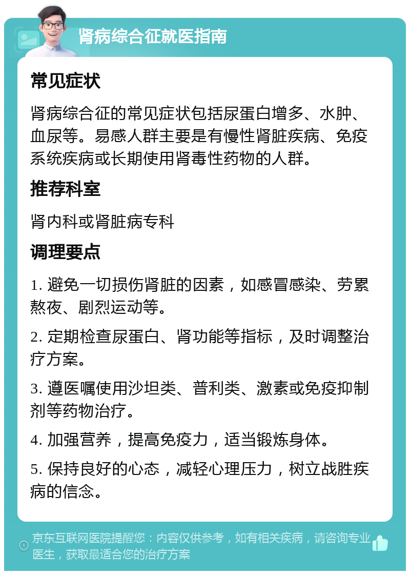 肾病综合征就医指南 常见症状 肾病综合征的常见症状包括尿蛋白增多、水肿、血尿等。易感人群主要是有慢性肾脏疾病、免疫系统疾病或长期使用肾毒性药物的人群。 推荐科室 肾内科或肾脏病专科 调理要点 1. 避免一切损伤肾脏的因素，如感冒感染、劳累熬夜、剧烈运动等。 2. 定期检查尿蛋白、肾功能等指标，及时调整治疗方案。 3. 遵医嘱使用沙坦类、普利类、激素或免疫抑制剂等药物治疗。 4. 加强营养，提高免疫力，适当锻炼身体。 5. 保持良好的心态，减轻心理压力，树立战胜疾病的信念。