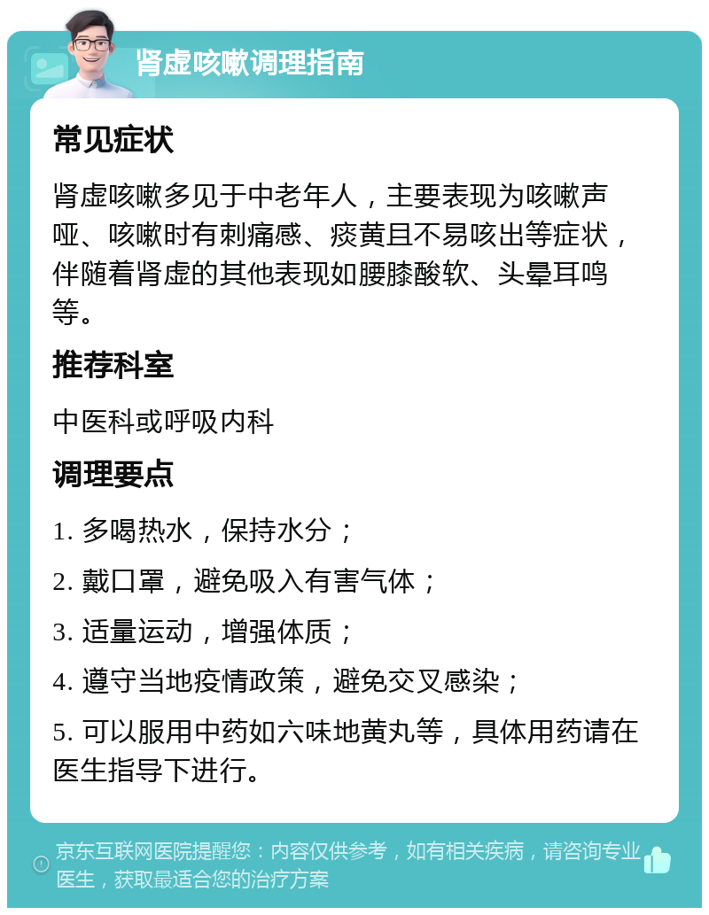 肾虚咳嗽调理指南 常见症状 肾虚咳嗽多见于中老年人，主要表现为咳嗽声哑、咳嗽时有刺痛感、痰黄且不易咳出等症状，伴随着肾虚的其他表现如腰膝酸软、头晕耳鸣等。 推荐科室 中医科或呼吸内科 调理要点 1. 多喝热水，保持水分； 2. 戴口罩，避免吸入有害气体； 3. 适量运动，增强体质； 4. 遵守当地疫情政策，避免交叉感染； 5. 可以服用中药如六味地黄丸等，具体用药请在医生指导下进行。