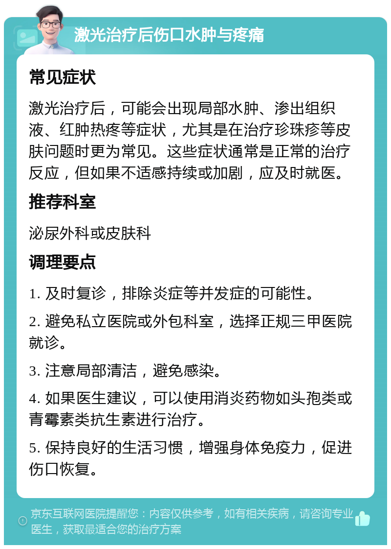 激光治疗后伤口水肿与疼痛 常见症状 激光治疗后，可能会出现局部水肿、渗出组织液、红肿热疼等症状，尤其是在治疗珍珠疹等皮肤问题时更为常见。这些症状通常是正常的治疗反应，但如果不适感持续或加剧，应及时就医。 推荐科室 泌尿外科或皮肤科 调理要点 1. 及时复诊，排除炎症等并发症的可能性。 2. 避免私立医院或外包科室，选择正规三甲医院就诊。 3. 注意局部清洁，避免感染。 4. 如果医生建议，可以使用消炎药物如头孢类或青霉素类抗生素进行治疗。 5. 保持良好的生活习惯，增强身体免疫力，促进伤口恢复。