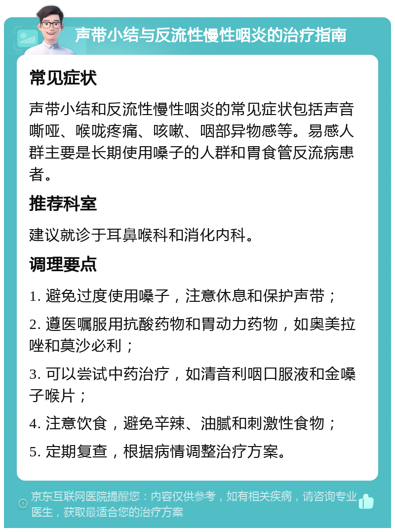 声带小结与反流性慢性咽炎的治疗指南 常见症状 声带小结和反流性慢性咽炎的常见症状包括声音嘶哑、喉咙疼痛、咳嗽、咽部异物感等。易感人群主要是长期使用嗓子的人群和胃食管反流病患者。 推荐科室 建议就诊于耳鼻喉科和消化内科。 调理要点 1. 避免过度使用嗓子，注意休息和保护声带； 2. 遵医嘱服用抗酸药物和胃动力药物，如奥美拉唑和莫沙必利； 3. 可以尝试中药治疗，如清音利咽口服液和金嗓子喉片； 4. 注意饮食，避免辛辣、油腻和刺激性食物； 5. 定期复查，根据病情调整治疗方案。