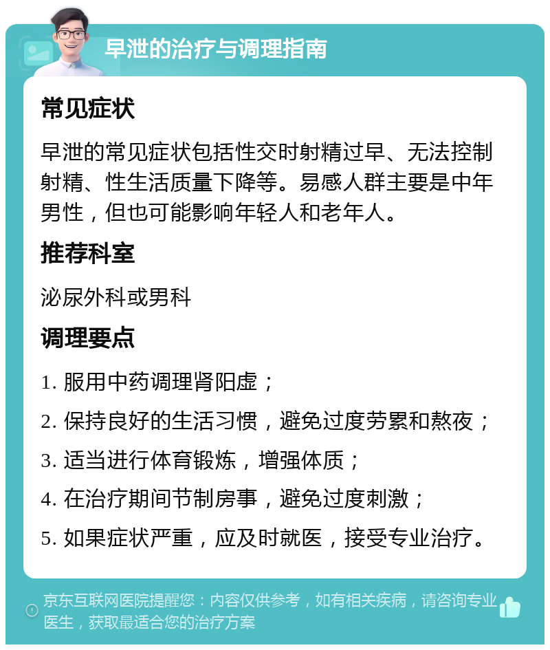 早泄的治疗与调理指南 常见症状 早泄的常见症状包括性交时射精过早、无法控制射精、性生活质量下降等。易感人群主要是中年男性，但也可能影响年轻人和老年人。 推荐科室 泌尿外科或男科 调理要点 1. 服用中药调理肾阳虚； 2. 保持良好的生活习惯，避免过度劳累和熬夜； 3. 适当进行体育锻炼，增强体质； 4. 在治疗期间节制房事，避免过度刺激； 5. 如果症状严重，应及时就医，接受专业治疗。