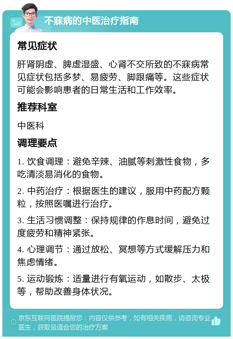 不寐病的中医治疗指南 常见症状 肝肾阴虚、脾虚湿盛、心肾不交所致的不寐病常见症状包括多梦、易疲劳、脚跟痛等。这些症状可能会影响患者的日常生活和工作效率。 推荐科室 中医科 调理要点 1. 饮食调理：避免辛辣、油腻等刺激性食物，多吃清淡易消化的食物。 2. 中药治疗：根据医生的建议，服用中药配方颗粒，按照医嘱进行治疗。 3. 生活习惯调整：保持规律的作息时间，避免过度疲劳和精神紧张。 4. 心理调节：通过放松、冥想等方式缓解压力和焦虑情绪。 5. 运动锻炼：适量进行有氧运动，如散步、太极等，帮助改善身体状况。