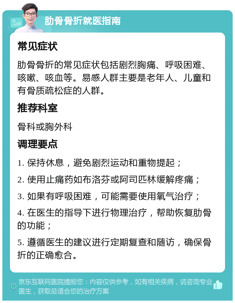 肋骨骨折就医指南 常见症状 肋骨骨折的常见症状包括剧烈胸痛、呼吸困难、咳嗽、咳血等。易感人群主要是老年人、儿童和有骨质疏松症的人群。 推荐科室 骨科或胸外科 调理要点 1. 保持休息，避免剧烈运动和重物提起； 2. 使用止痛药如布洛芬或阿司匹林缓解疼痛； 3. 如果有呼吸困难，可能需要使用氧气治疗； 4. 在医生的指导下进行物理治疗，帮助恢复肋骨的功能； 5. 遵循医生的建议进行定期复查和随访，确保骨折的正确愈合。