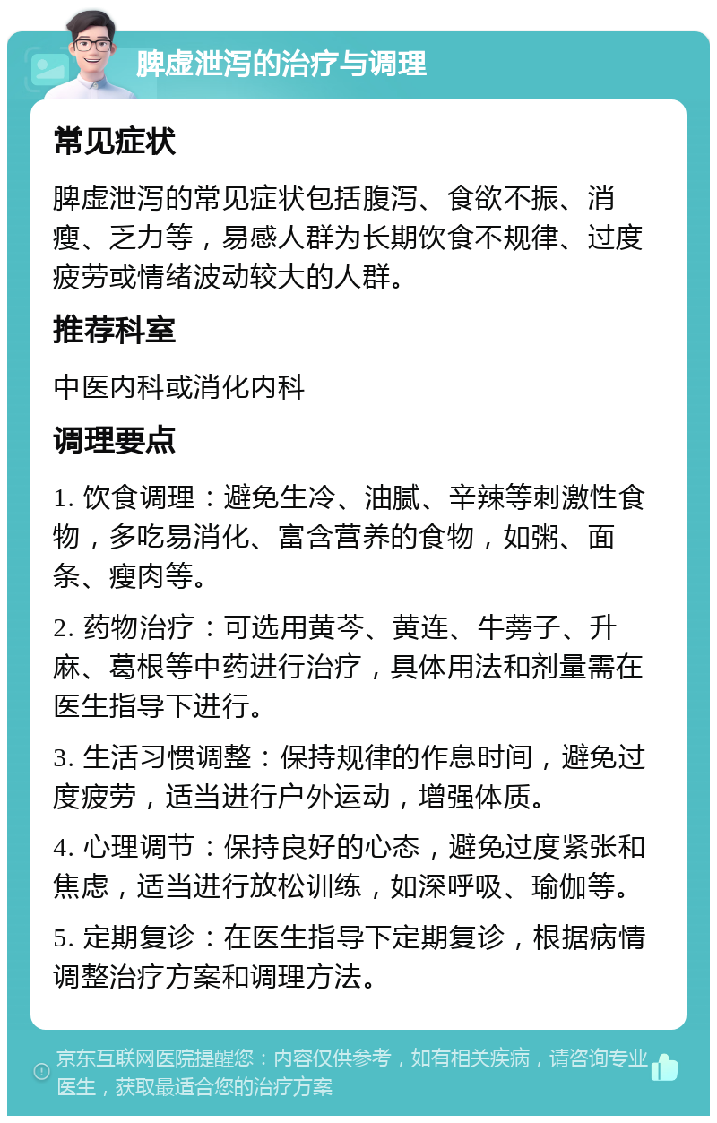 脾虚泄泻的治疗与调理 常见症状 脾虚泄泻的常见症状包括腹泻、食欲不振、消瘦、乏力等，易感人群为长期饮食不规律、过度疲劳或情绪波动较大的人群。 推荐科室 中医内科或消化内科 调理要点 1. 饮食调理：避免生冷、油腻、辛辣等刺激性食物，多吃易消化、富含营养的食物，如粥、面条、瘦肉等。 2. 药物治疗：可选用黄芩、黄连、牛蒡子、升麻、葛根等中药进行治疗，具体用法和剂量需在医生指导下进行。 3. 生活习惯调整：保持规律的作息时间，避免过度疲劳，适当进行户外运动，增强体质。 4. 心理调节：保持良好的心态，避免过度紧张和焦虑，适当进行放松训练，如深呼吸、瑜伽等。 5. 定期复诊：在医生指导下定期复诊，根据病情调整治疗方案和调理方法。